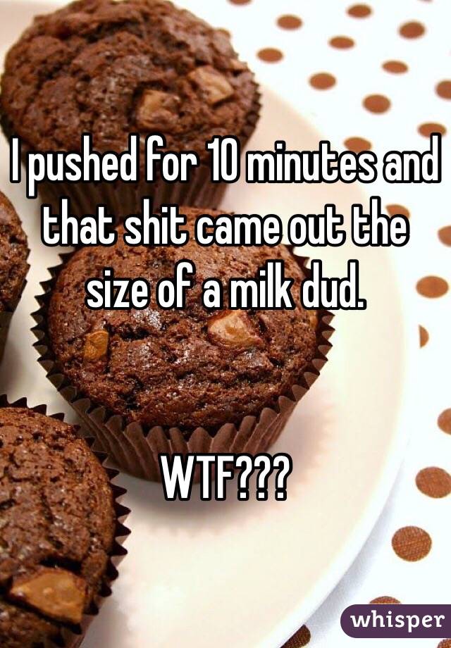 I pushed for 10 minutes and that shit came out the size of a milk dud.


WTF??? 