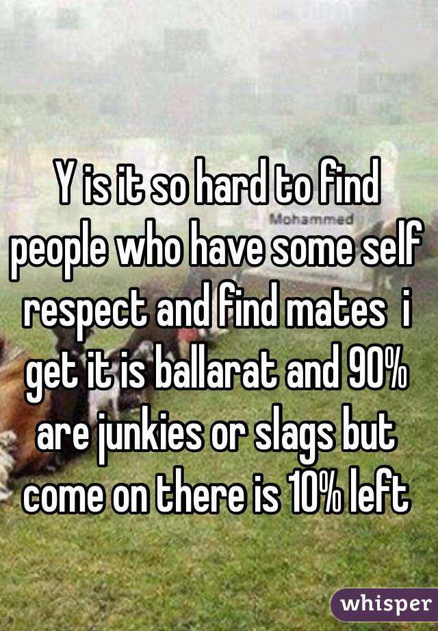 Y is it so hard to find people who have some self respect and find mates  i get it is ballarat and 90% are junkies or slags but come on there is 10% left 