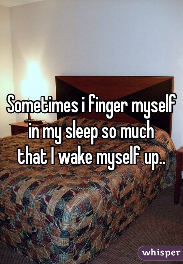 Sometimes i finger myself
 in my sleep so much 
that I wake myself up..