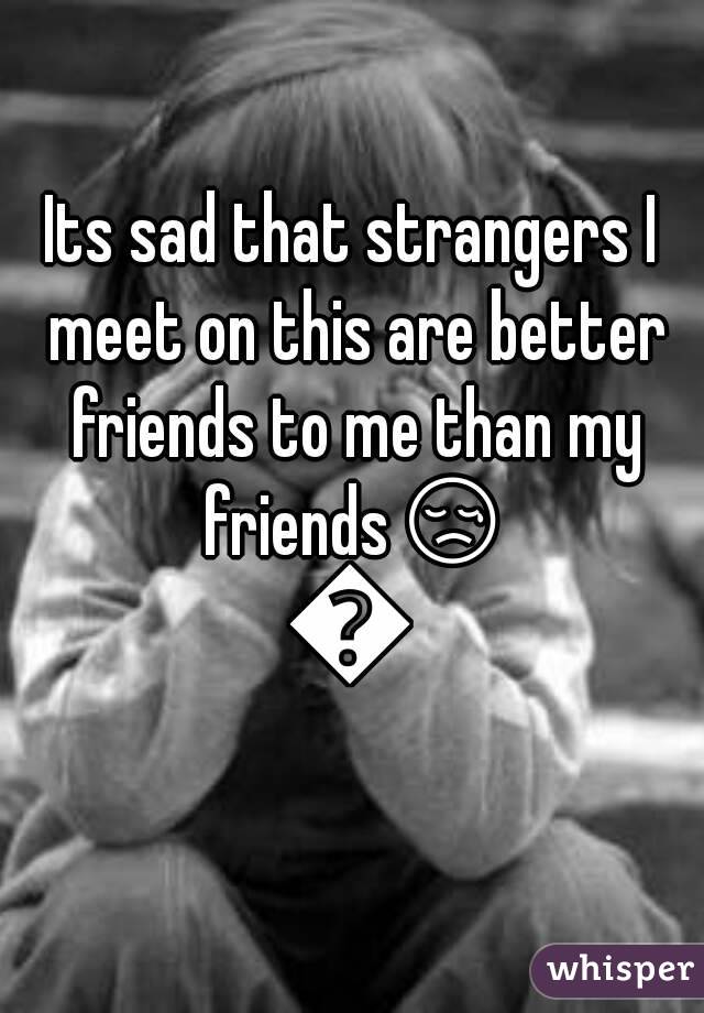 Its sad that strangers I meet on this are better friends to me than my friendsðŸ˜¢ðŸ˜¢