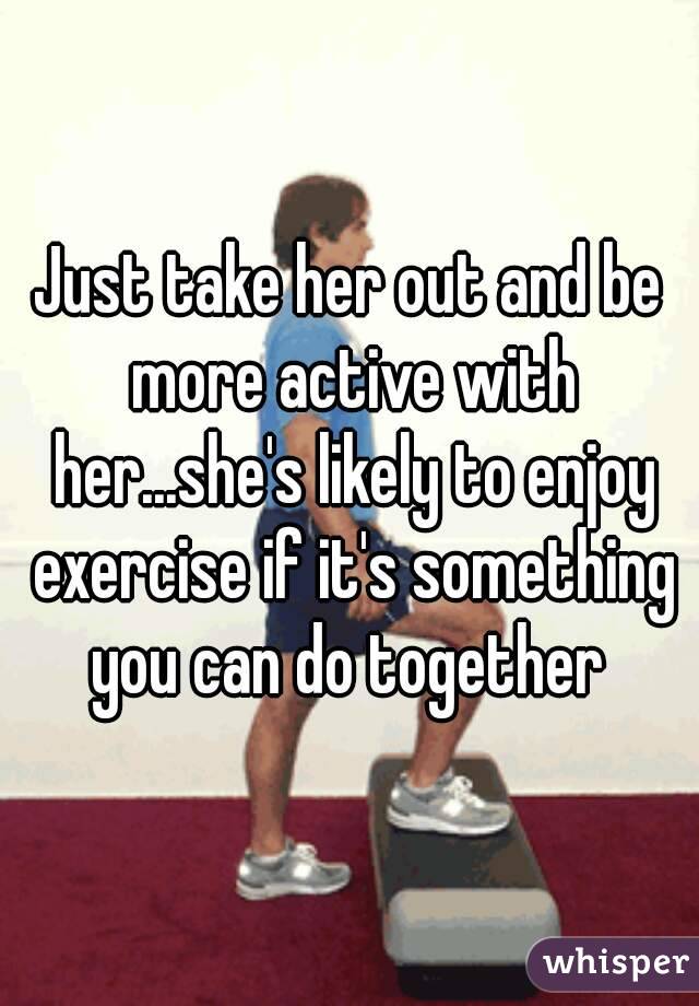 Just take her out and be more active with her...she's likely to enjoy exercise if it's something you can do together 