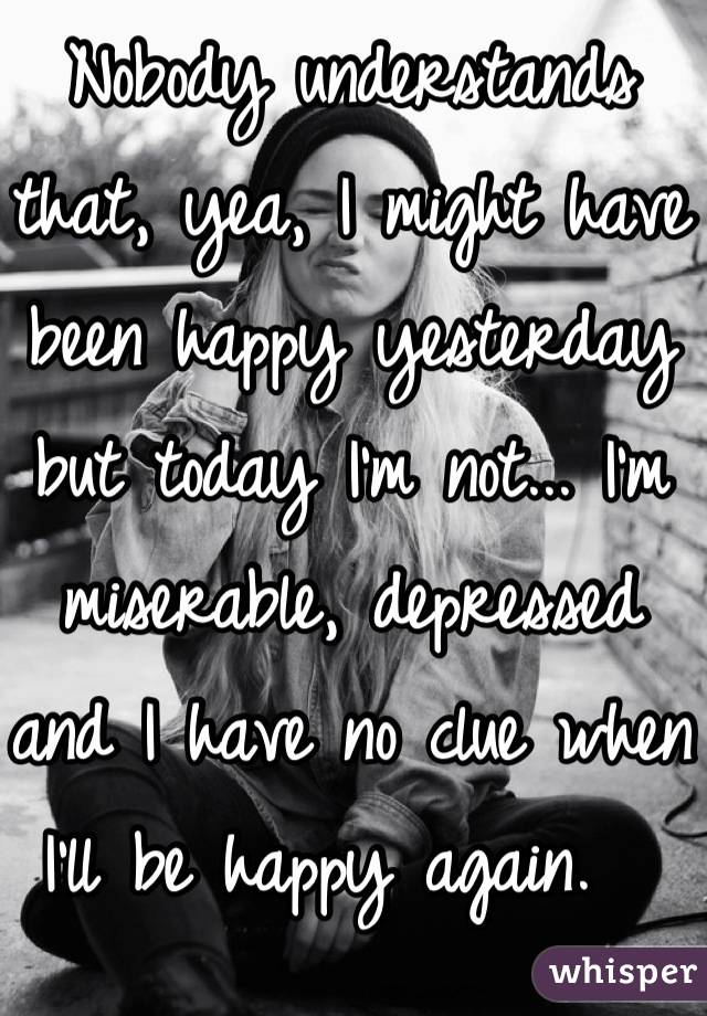 Nobody understands that, yea, I might have been happy yesterday but today I'm not... I'm miserable, depressed and I have no clue when I'll be happy again.  