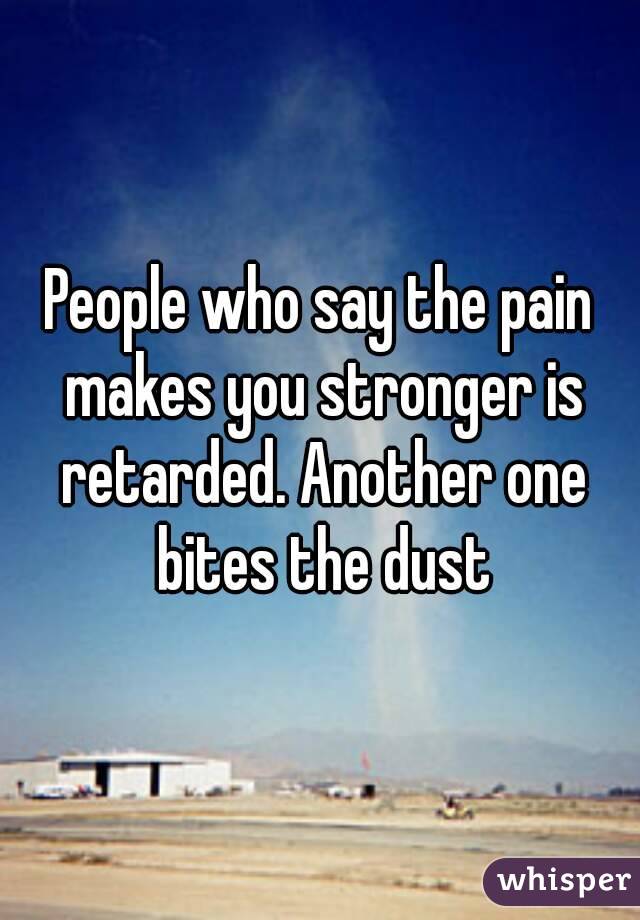 People who say the pain makes you stronger is retarded. Another one bites the dust