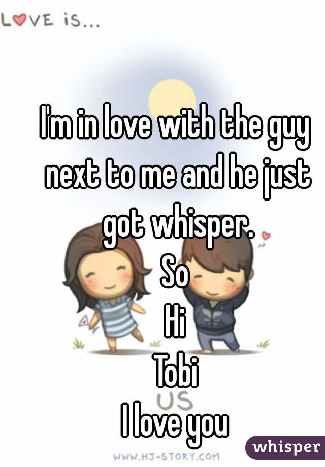 I'm in love with the guy next to me and he just got whisper.
So
Hi
Tobi
I love you