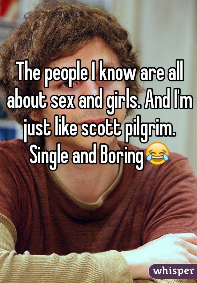 The people I know are all about sex and girls. And I'm just like scott pilgrim. Single and Boring😂