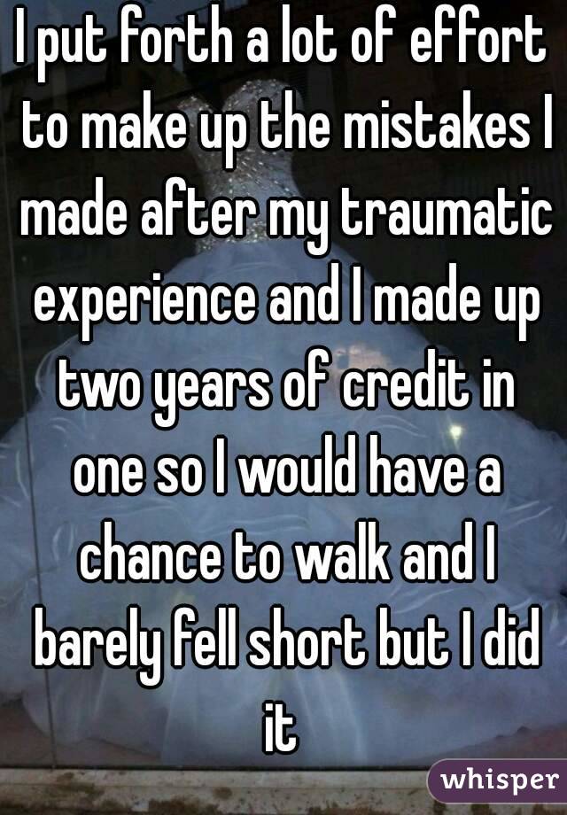 I put forth a lot of effort to make up the mistakes I made after my traumatic experience and I made up two years of credit in one so I would have a chance to walk and I barely fell short but I did it 
