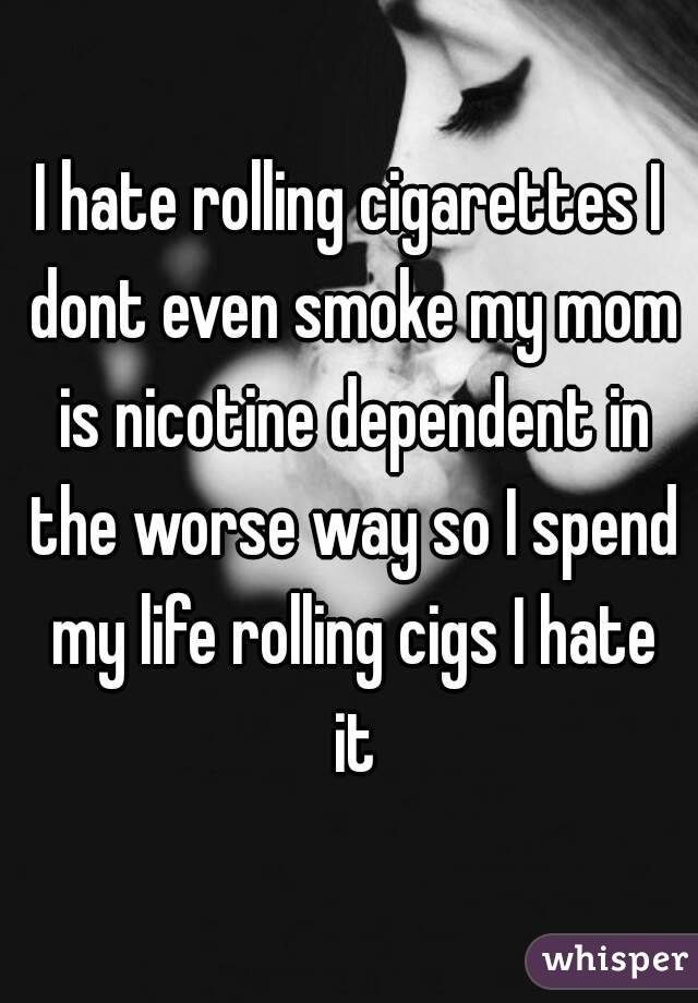 I hate rolling cigarettes I dont even smoke my mom is nicotine dependent in the worse way so I spend my life rolling cigs I hate it
