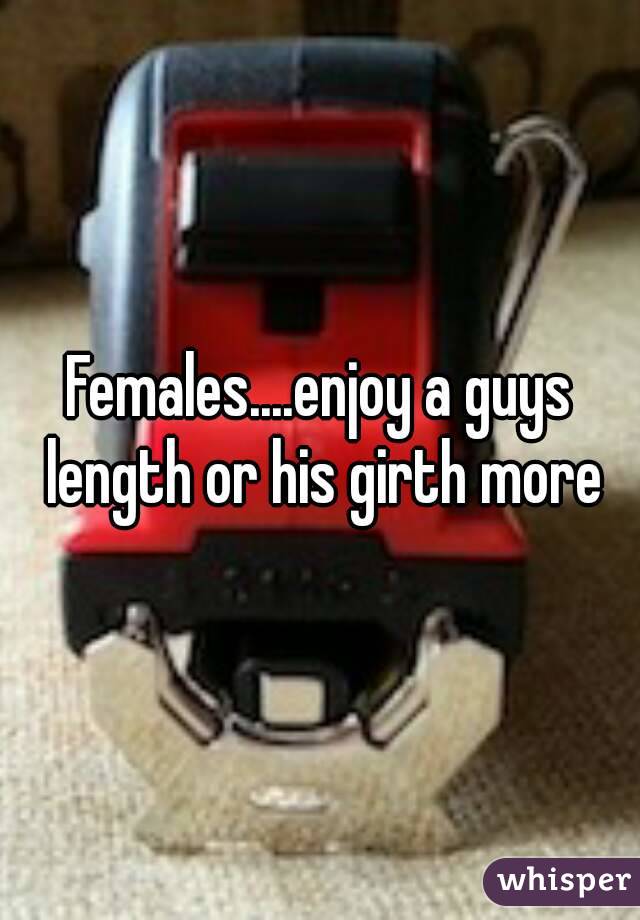Females....enjoy a guys length or his girth more