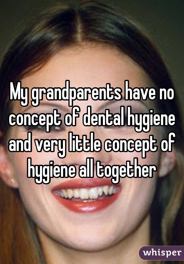 My grandparents have no concept of dental hygiene and very little concept of hygiene all together