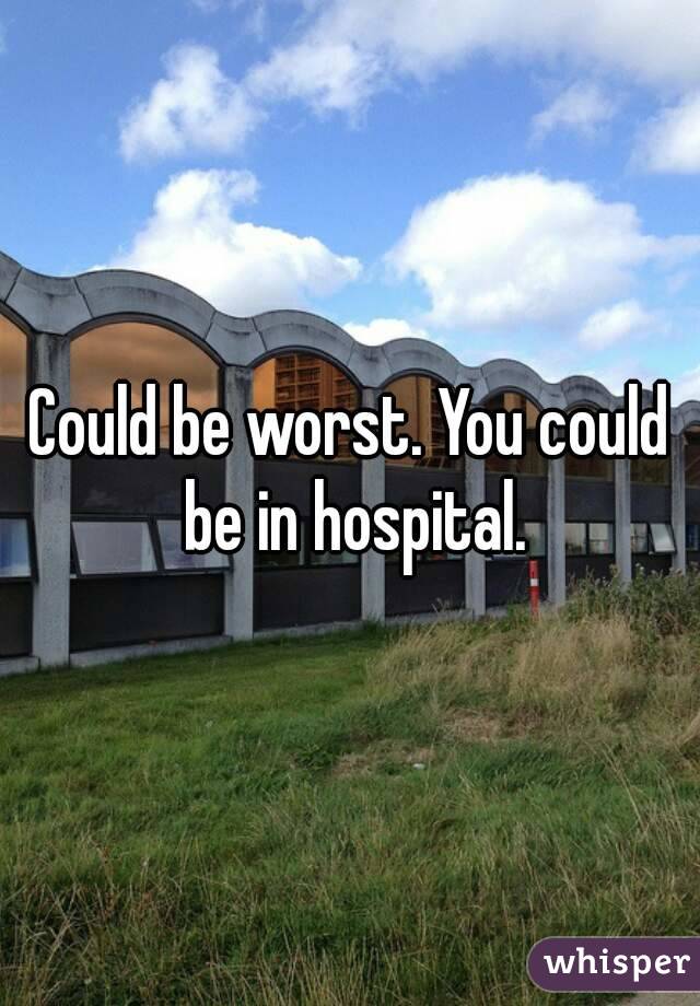 Could be worst. You could be in hospital.