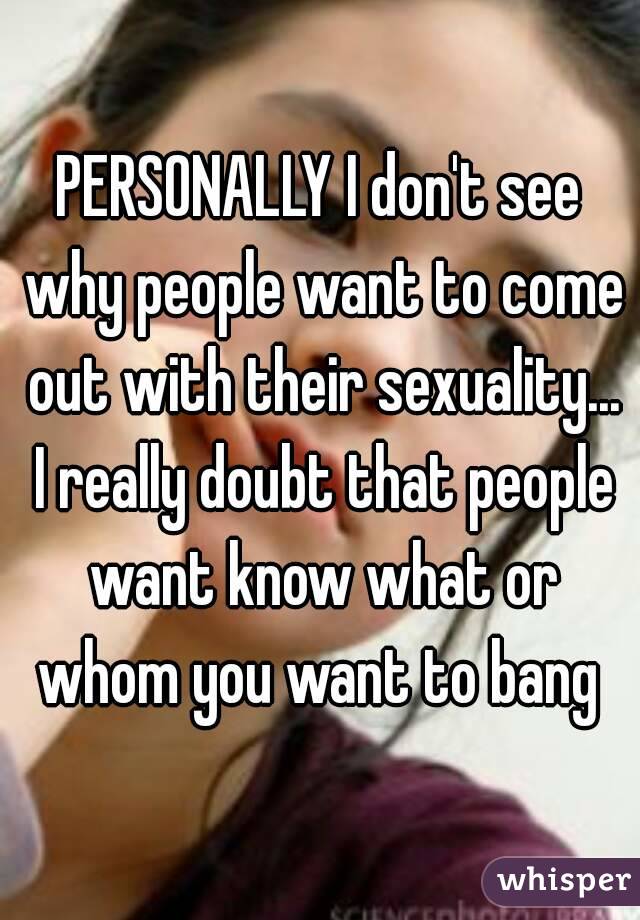 PERSONALLY I don't see why people want to come out with their sexuality... I really doubt that people want know what or whom you want to bang 