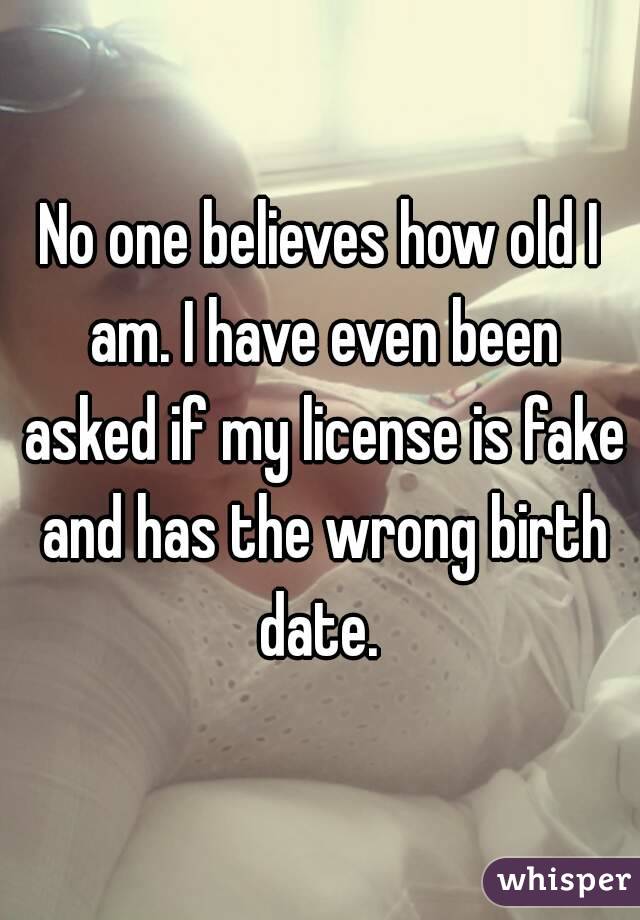 No one believes how old I am. I have even been asked if my license is fake and has the wrong birth date. 