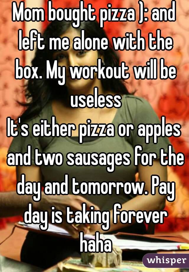 Mom bought pizza ): and left me alone with the box. My workout will be useless
It's either pizza or apples and two sausages for the day and tomorrow. Pay day is taking forever haha