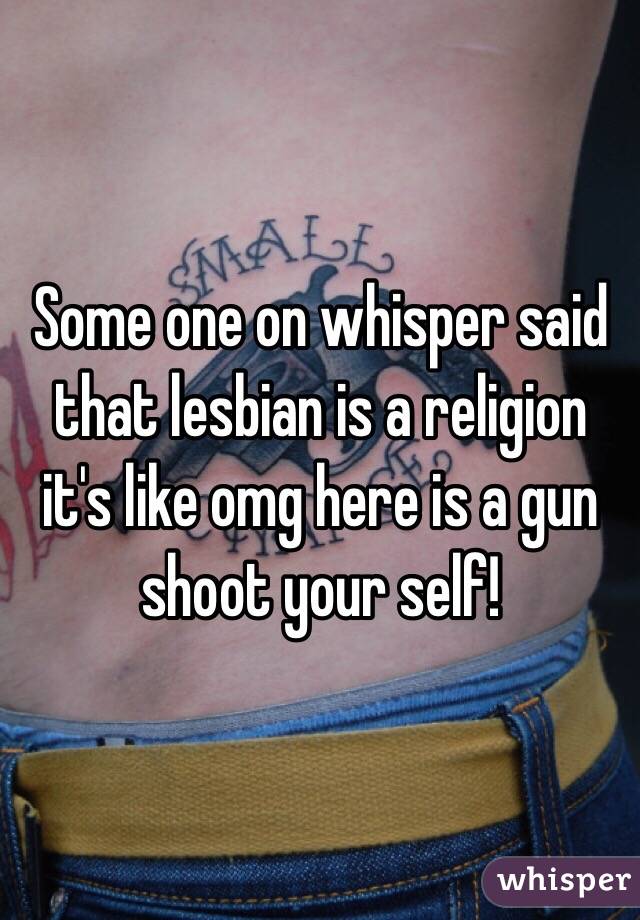 Some one on whisper said that lesbian is a religion it's like omg here is a gun shoot your self! 