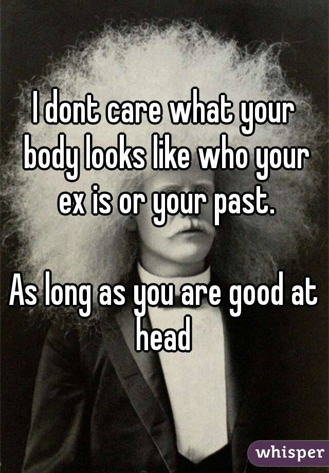 I dont care what your body looks like who your ex is or your past.

As long as you are good at head 