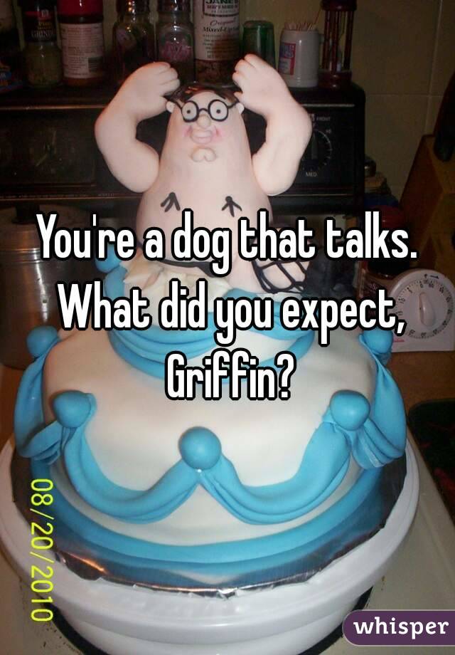 You're a dog that talks. What did you expect, Griffin?