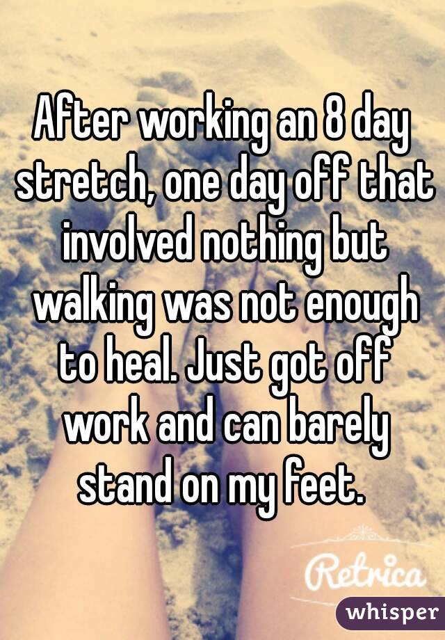 After working an 8 day stretch, one day off that involved nothing but walking was not enough to heal. Just got off work and can barely stand on my feet. 