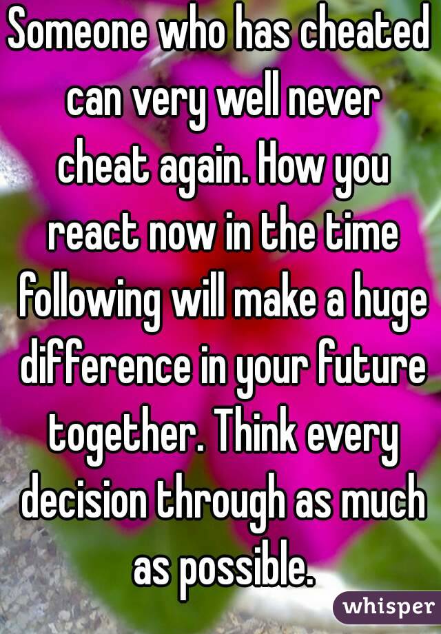 Someone who has cheated can very well never cheat again. How you react now in the time following will make a huge difference in your future together. Think every decision through as much as possible.