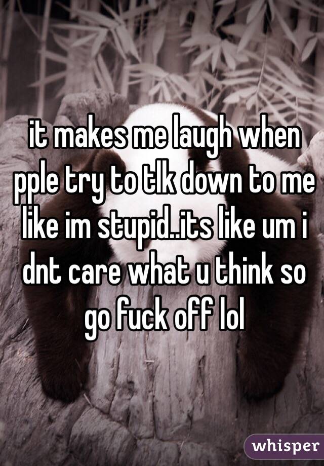 it makes me laugh when pple try to tlk down to me like im stupid..its like um i dnt care what u think so go fuck off lol