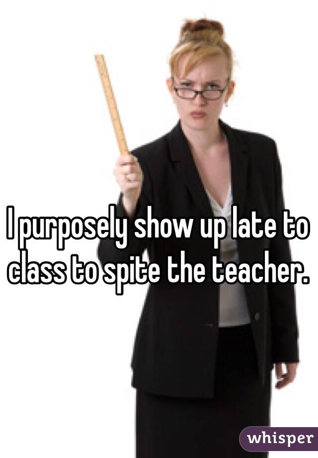 I purposely show up late to class to spite the teacher.