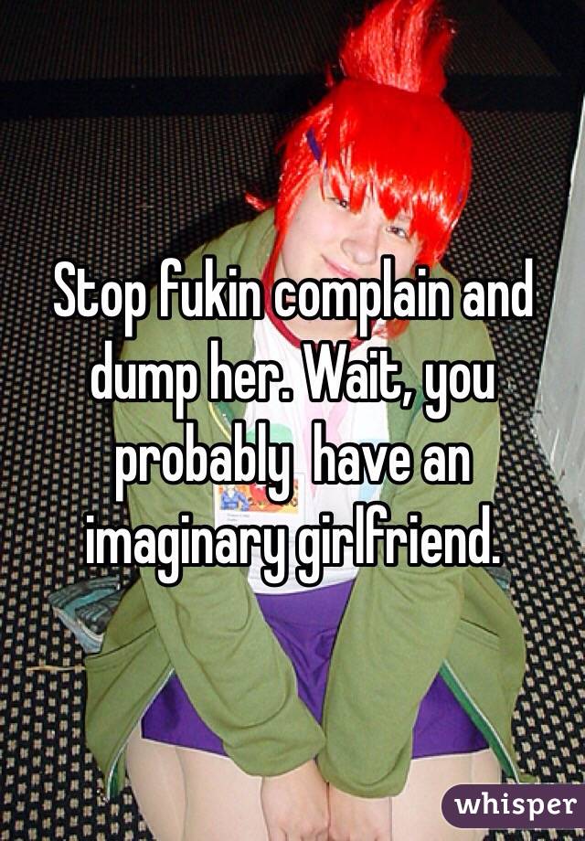 Stop fukin complain and dump her. Wait, you probably  have an imaginary girlfriend. 