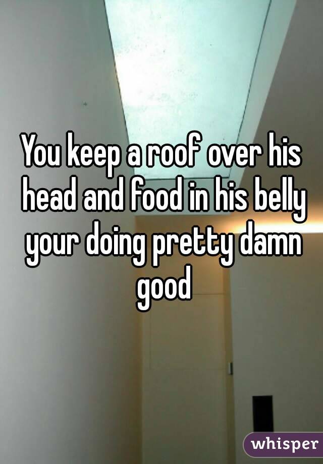You keep a roof over his head and food in his belly your doing pretty damn good