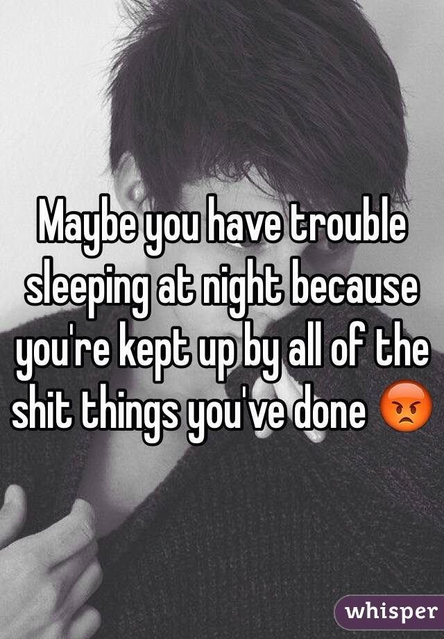 Maybe you have trouble sleeping at night because you're kept up by all of the shit things you've done 😡
