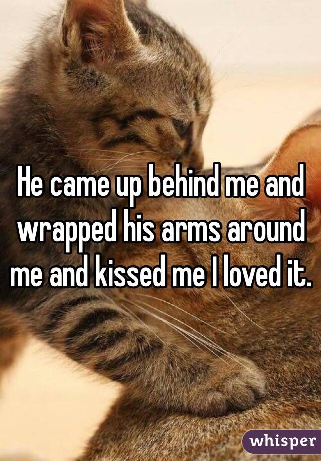 He came up behind me and wrapped his arms around me and kissed me I loved it. 