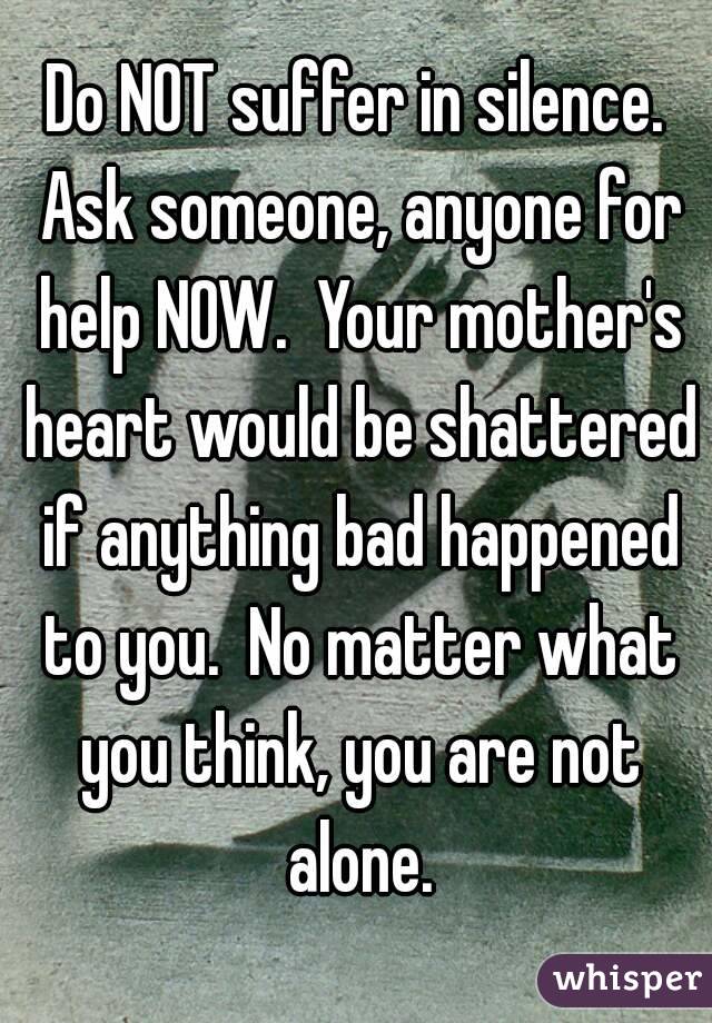 Do NOT suffer in silence. Ask someone, anyone for help NOW.  Your mother's heart would be shattered if anything bad happened to you.  No matter what you think, you are not alone.