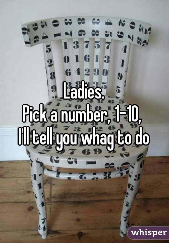 Ladies.
Pick a number, 1-10, 
I'll tell you whag to do