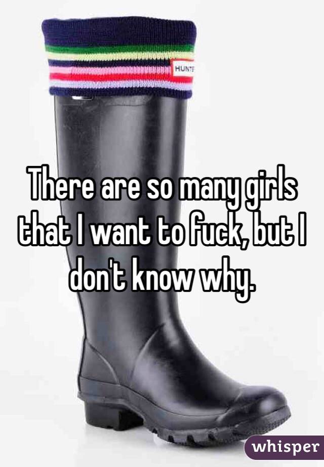 There are so many girls that I want to fuck, but I don't know why.