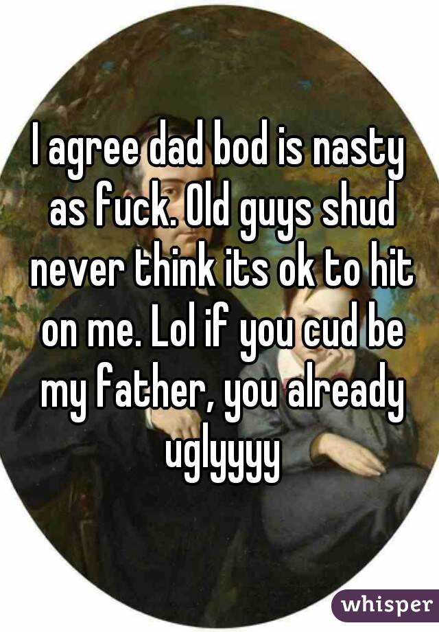 I agree dad bod is nasty as fuck. Old guys shud never think its ok to hit on me. Lol if you cud be my father, you already uglyyyy