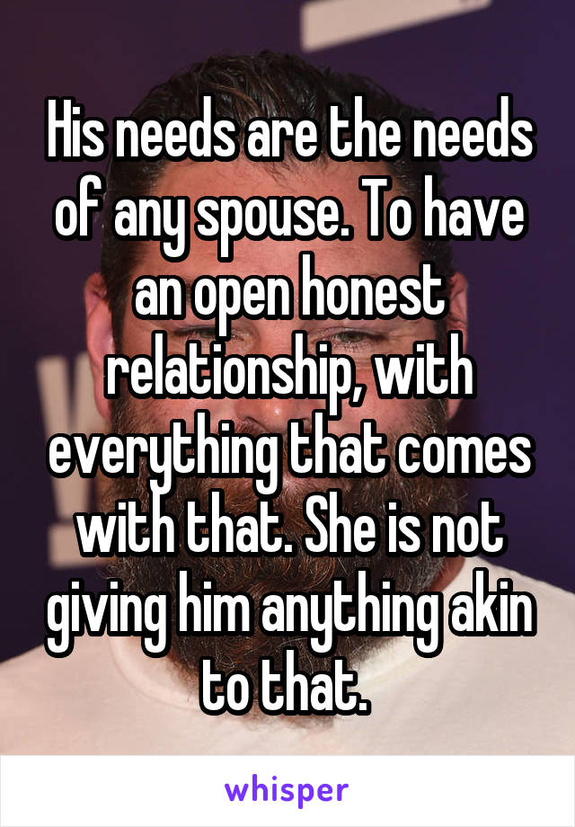 His needs are the needs of any spouse. To have an open honest relationship, with everything that comes with that. She is not giving him anything akin to that. 