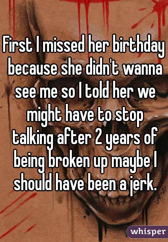 First I missed her birthday because she didn't wanna see me so I told her we might have to stop talking after 2 years of being broken up maybe I should have been a jerk.