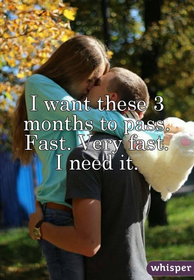 I want these 3 months to pass. 
Fast. Very fast.
I need it.
