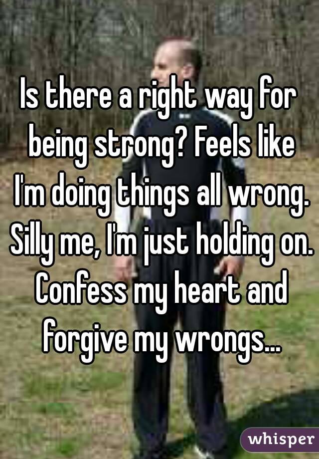 Is there a right way for being strong? Feels like I'm doing things all wrong. Silly me, I'm just holding on. Confess my heart and forgive my wrongs...