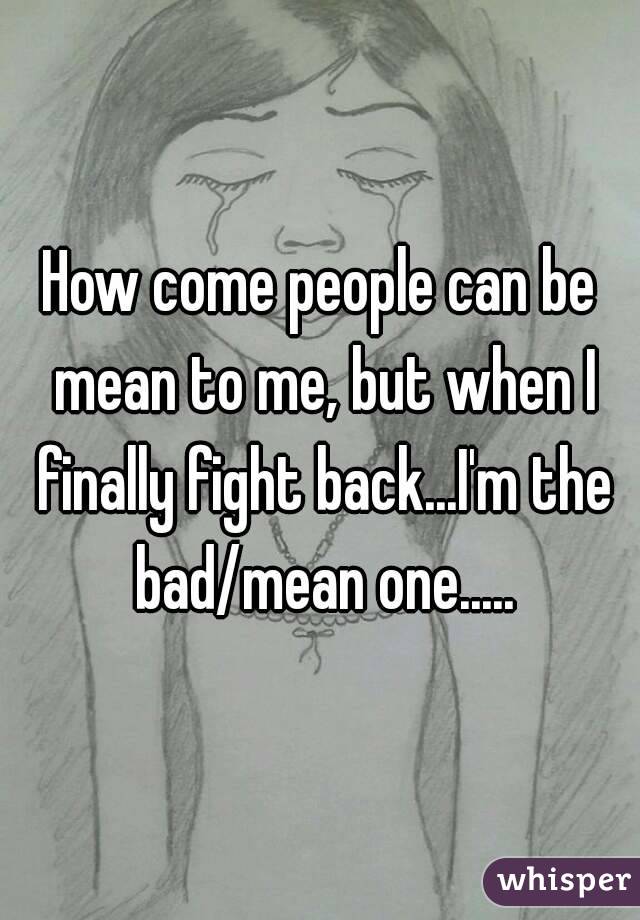 How come people can be mean to me, but when I finally fight back...I'm the bad/mean one.....
