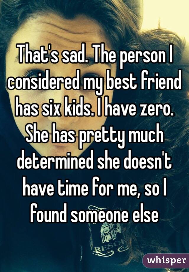 That's sad. The person I considered my best friend has six kids. I have zero. She has pretty much determined she doesn't have time for me, so I found someone else