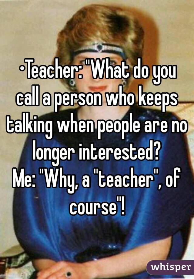 •Teacher: "What do you call a person who keeps talking when people are no longer interested?
Me: "Why, a "teacher", of course"!