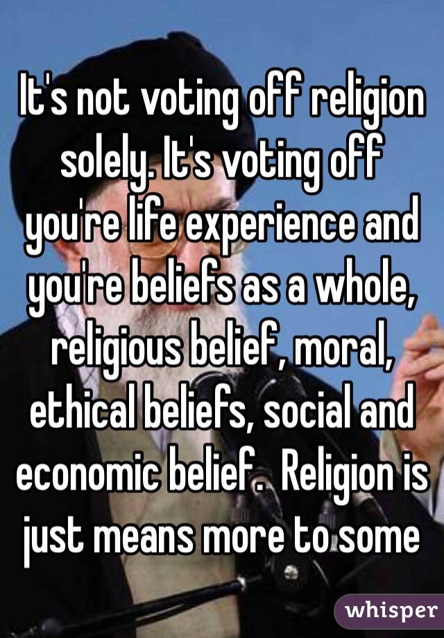 It's not voting off religion solely. It's voting off you're life experience and you're beliefs as a whole, religious belief, moral, ethical beliefs, social and economic belief.  Religion is just means more to some 