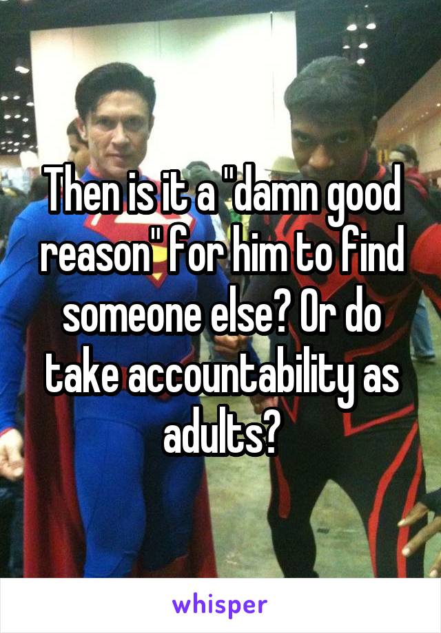 Then is it a "damn good reason" for him to find someone else? Or do take accountability as adults?