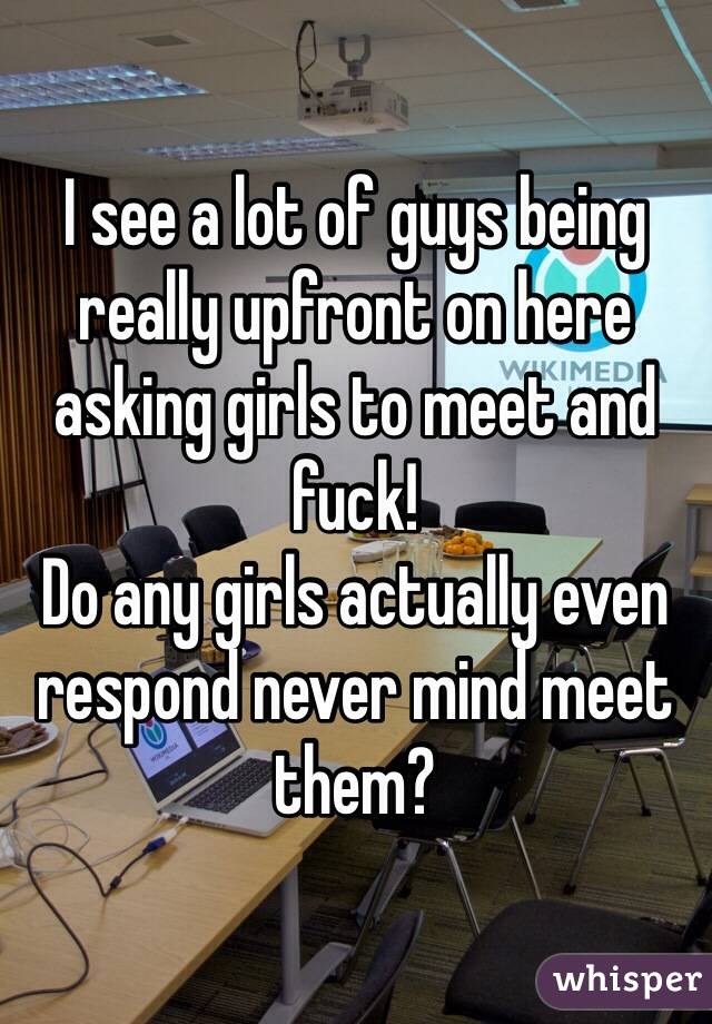 I see a lot of guys being really upfront on here asking girls to meet and fuck! 
Do any girls actually even respond never mind meet them? 