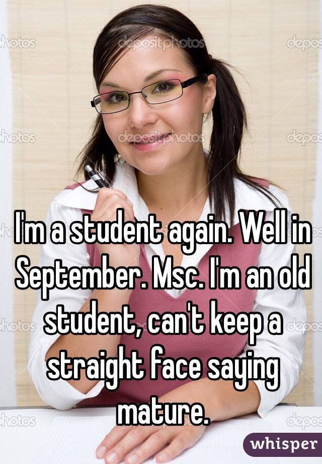 I'm a student again. Well in September. Msc. I'm an old student, can't keep a straight face saying mature. 