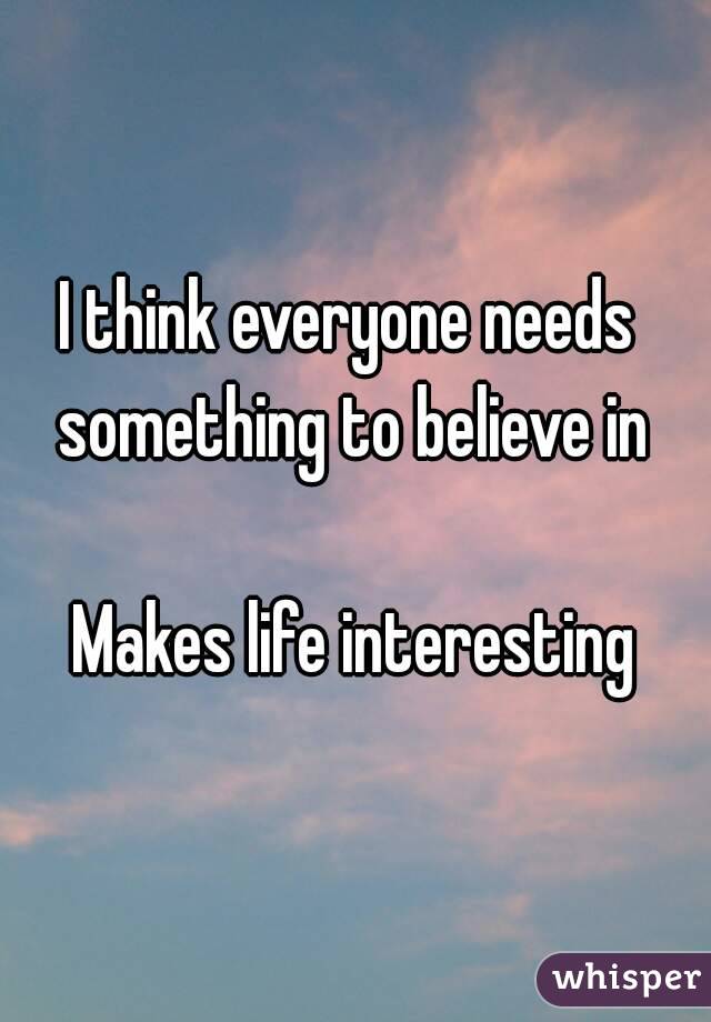 I think everyone needs 
something to believe in

Makes life interesting