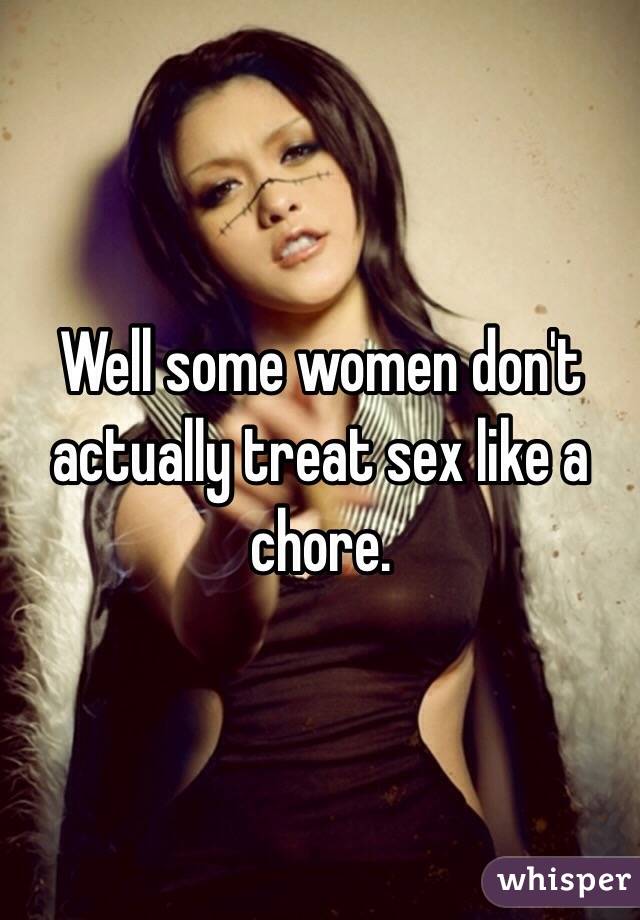 Well some women don't actually treat sex like a chore.