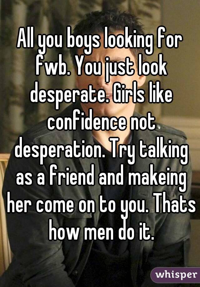 All you boys looking for fwb. You just look desperate. Girls like confidence not desperation. Try talking as a friend and makeing her come on to you. Thats how men do it.