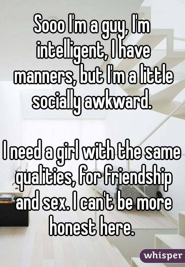 Sooo I'm a guy, I'm intelligent, I have manners, but I'm a little socially awkward. 

I need a girl with the same qualities, for friendship and sex. I can't be more honest here. 