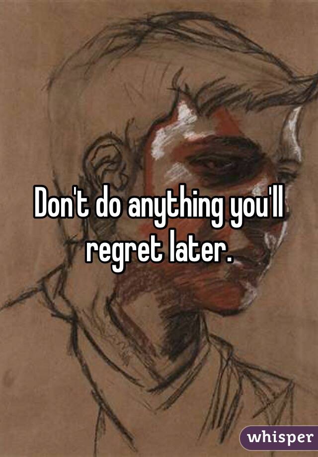 Don't do anything you'll regret later. 