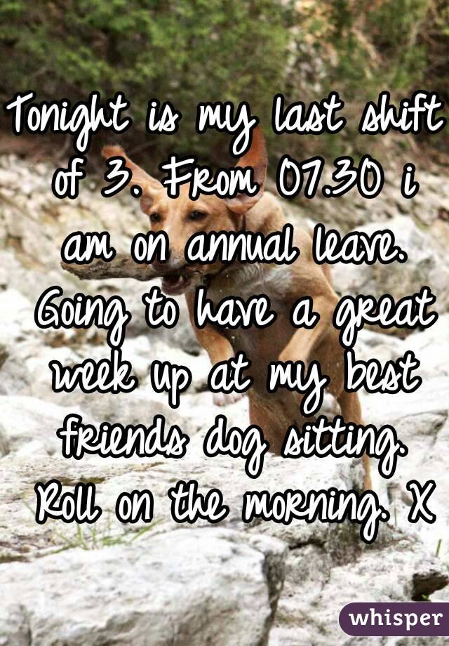 Tonight is my last shift of 3. From 07.30 i am on annual leave. Going to have a great week up at my best friends dog sitting. Roll on the morning. X