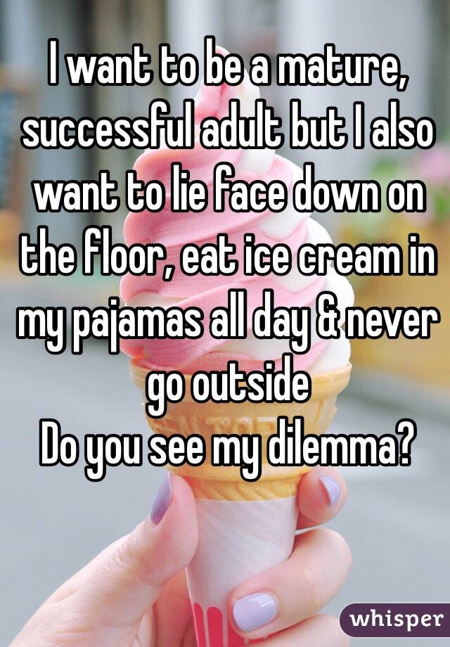 I want to be a mature, successful adult but I also want to lie face down on the floor, eat ice cream in my pajamas all day & never go outside 
Do you see my dilemma?
